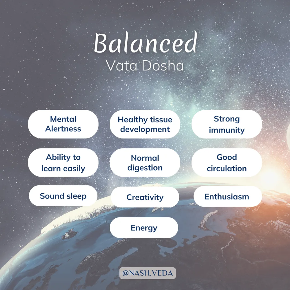 Signs of balanced vata dosha: mental alertness, healthy tissue development, strong immunity, ability to learn easily, normal digestion, good circulation, sound sleep, creativity, enthusiasm, and energy