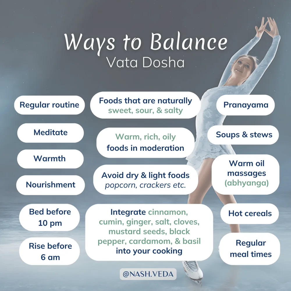 Ways to balance vata dosha: regular routine, meditation, warmth, nourishment, bed before 10 pm, rise before 6 am, naturally sweet, sour and salty foods, warm rich oily foods in moderation, avoiding dry light foods like popcorn and crackers, cooking with cinnamon, cumin, ginger, salt, cloves, mustard seeds, black pepper, cardamom and basil, pranayama, soups and stews, warm oil massage (abhyanga), hot cereals, and regular meal times